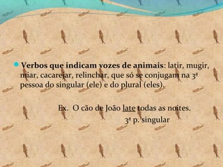 Verbos que indicam vozes de animais: latir, mugir,

miar, cacarejar, relinchar, que só se conjugam na 3ª
pessoa do singular (ele) e do plural (eles).
Ex. O cão de João late todas as noites.
3ª p. singular

 