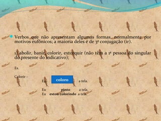  Verbos que não apresentam algumas formas, normalmente por

motivos eufônicos; a maioria deles é de 3ª conjugação (ir).

1) abolir, banir, colorir, extorquir (não têm a 1ª pessoa do singular
do presente do indicativo);
Ex.
Colorir –

Eu

coloro

a tela.

Eu
pinto
a tela.
Eu estou colorindo a tela.

 