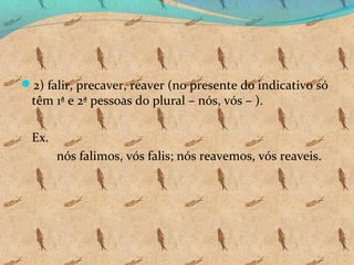 2) falir, precaver, reaver (no presente do indicativo só

têm 1ª e 2ª pessoas do plural – nós, vós – ).
Ex.

nós falimos, vós falis; nós reavemos, vós reaveis.

 