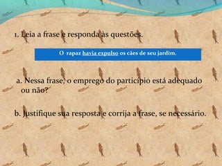 1. Leia a frase e responda às questões.
O rapaz havia expulso os cães de seu jardim.

a. Nessa frase, o emprego do particípio está adequado
ou não?
b. Justifique sua resposta e corrija a frase, se necessário.

 