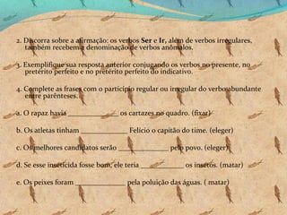 2. Discorra sobre a afirmação: os verbos Ser e Ir, além de verbos irregulares,
também recebem a denominação de verbos anômalos.
3. Exemplifique sua resposta anterior conjugando os verbos no presente, no
pretérito perfeito e no pretérito perfeito do indicativo.
4. Complete as frases com o particípio regular ou irregular do verbo abundante
entre parênteses.
a. O rapaz havia ______________ os cartazes no quadro. (fixar)
b. Os atletas tinham _____________ Felício o capitão do time. (eleger)
c. Os melhores candidatos serão ______________ pelo povo. (eleger)
d. Se esse inseticida fosse bom, ele teria ____________ os insetos. (matar)
e. Os peixes foram ______________ pela poluição das águas. ( matar)

 