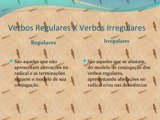 Verbos Regulares X Verbos Irregulares
Regulares
São aqueles que não

apresentam alterações no
radical e as terminações
seguem o modelo de sua
conjugação.

Irregulares

São aqueles que se afastam

do modelo de conjugação dos
verbos regulares,
apresentando alterações no
radical e/ou nas desinências

 