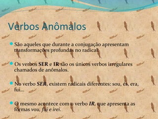 Verbos Anômalos
São aqueles que durante a conjugação apresentam

transformações profundas no radical.

Os verbos SER e IR são os únicos verbos irregulares

chamados de anômalos.

No verbo SER, existem radicais diferentes: sou, és, era,

fui...

O mesmo acontece com o verbo IR, que apresenta as

formas vou, fui e irei.

 