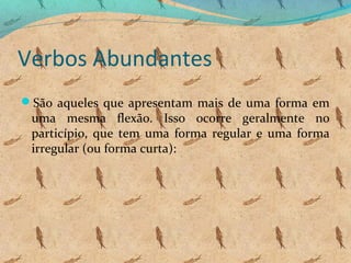 Verbos Abundantes
São aqueles que apresentam mais de uma forma em

uma mesma flexão. Isso ocorre geralmente no
particípio, que tem uma forma regular e uma forma
irregular (ou forma curta):

 