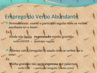 Emprego do Verbo Abundante
Normalmente, usa-se o particípio regular com os verbos

auxiliares ter e haver .
Ex.
Ainda não havia expressado minha gratidão.
verbo HAVER + particípio regular

A forma curta (irregular) é usada com os verbos ser e

estar.
Ex.
Minha gratidão não será expressa por palavras.
verbo SER

+ particípio irregular (forma curta)

 