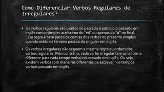 Como Diferenciar Verbos Regulares de
Irregulares?
 Os verbos regulares são usados no passado e particípio passado em
inglês com o simples acréscimo do “ed” ou apenas do “d” no final.
Essa regra é bem parecida com as dos verbos no presente simples
quando estão na terceira pessoa do singular em inglês.
 Os verbos irregulares não seguem a mesma regra ou ordem dos
verbos regulares. Pelo contrário, cada verbo irregular tem uma forma
diferente para cada tempo verbal no passado em inglês. Ou seja,
existem verbos com maneiras diferentes de escrever nos tempos
verbais passado em inglês.
 