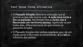 Past tense Forma Afirmativa
 O Passado Simples descreve uma ação que já
ocorreu e que não ocorre mais. A ação teve início e
fim no passado. No Simple Past o verbo não é
flexionado em nenhuma pessoa, repetindo-se em
todas elas, diferentemente do que ocorre no
presente simples.
 O Passado Simples dos verbos regulares que, de um
modo geral, é formado acrescentando -d ou-ed ao
infinitivo dos verbos.
 