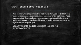 Past Tense Forma Negativa
 Para formar uma oração negativa no Simple Past, usa-se did not para
todas as pessoas, pois como já vimos anteriormente, no Simple Past
o verbo não é flexionado em nenhuma pessoa, repetindo-se em
todas elas. O verbo auxiliar (did) + not posiciona-se sempre entre o
sujeito e o verbo principal.
 NEGATIVE FORM: SUJEITO + DID NOT +VERBO NO
INFINITIVO SEMTO
 