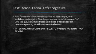 Past tense Forma Interrogativa
 Para formar uma oração interrogativa no Past Simple, usa-
se did antes do sujeito. O verbo permanece no infinitivo sem "to",
uma vez que, no Simple Past o verbo não é flexionado em
nenhuma pessoa, repetindo-se em todas elas.
 INTERROGATIVE FORM: DID + SUJEITO +VERBO NO INFINITIVO
SEMTO
 