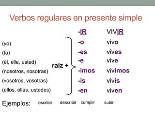 Verbos regulares en presente simple
(yo)
(tú)
(él, ella, usted)
(nosotros, nosotras)
(vosotros, vosotras)
(ellos, ellas, ustedes)
-IR
-o
-es
-e
-imos
-ís
-en
VIVIR
vivo
vives
vive
vivimos
vivís
viven
raíz +
Ejemplos: escribir describir cumplir subir
 