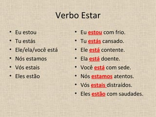 Verbo Estar
•   Eu estou            •   Eu estou com frio.
•   Tu estás            •   Tu estás cansado.
•   Ele/ela/você está   •   Ele está contente.
•   Nós estamos         •   Ela está doente.
•   Vós estais          •   Você está com sede.
•   Eles estão          •   Nós estamos atentos.
                        •   Vós estais distraídos.
                        •   Eles estão com saudades.
 