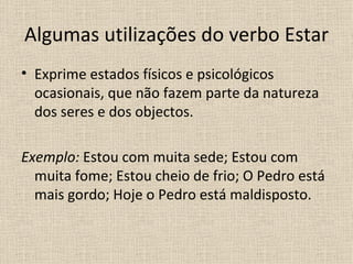 Algumas utilizações do verbo Estar
• Exprime estados físicos e psicológicos
  ocasionais, que não fazem parte da natureza
  dos seres e dos objectos.

Exemplo: Estou com muita sede; Estou com
  muita fome; Estou cheio de frio; O Pedro está
  mais gordo; Hoje o Pedro está maldisposto.
 