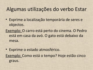 Algumas utilizações do verbo Estar
• Exprime a localização temporária de seres e
  objectos.
Exemplo: O carro está perto do cinema. O Pedro
  está em casa da avó. O gato está debaixo da
  mesa.

• Exprime o estado atmosférico.
Exemplo: Como está o tempo? Hoje estão cinco
  graus.
 