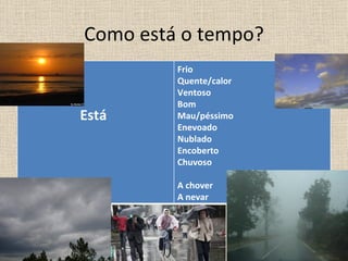 Como está o tempo?
         Frio
         Quente/calor
         Ventoso
         Bom
Está     Mau/péssimo
         Enevoado
         Nublado
         Encoberto
         Chuvoso

         A chover
         A nevar
 