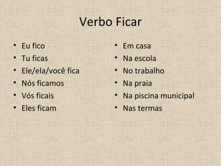 Verbo Ficar
•   Eu fico               •   Em casa
•   Tu ficas              •   Na escola
•   Ele/ela/você fica     •   No trabalho
•   Nós ficamos           •   Na praia
•   Vós ficais            •   Na piscina municipal
•   Eles ficam            •   Nas termas
 