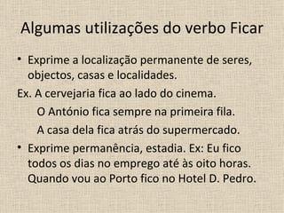Algumas utilizações do verbo Ficar
• Exprime a localização permanente de seres,
  objectos, casas e localidades.
Ex. A cervejaria fica ao lado do cinema.
    O António fica sempre na primeira fila.
    A casa dela fica atrás do supermercado.
• Exprime permanência, estadia. Ex: Eu fico
  todos os dias no emprego até às oito horas.
  Quando vou ao Porto fico no Hotel D. Pedro.
 
