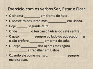 Exercício com os verbos Ser, Estar e Ficar
• O cinema _________ em frente do hotel.
• O Mosteiro dos Jerónimos __________ em Lisboa.
• Hoje ______ segunda-feira.
• Onde _______ o teu carro? Atrás do café central.
• O gato ________ sempre ao lado do aquecedor mas
  o cão prefere ________ em cima do sofá.
• O Jorge _________ dos Açores mas agora
  __________ a trabalhar em Lisboa.
• Quando ele come marisco, __________ sempre
  maldisposto.
 