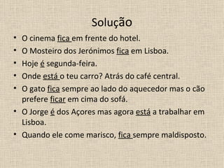 Solução
• O cinema fica em frente do hotel.
• O Mosteiro dos Jerónimos fica em Lisboa.
• Hoje é segunda-feira.
• Onde está o teu carro? Atrás do café central.
• O gato fica sempre ao lado do aquecedor mas o cão
  prefere ficar em cima do sofá.
• O Jorge é dos Açores mas agora está a trabalhar em
  Lisboa.
• Quando ele come marisco, fica sempre maldisposto.
 