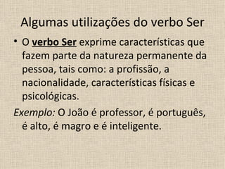 Algumas utilizações do verbo Ser
• O verbo Ser exprime características que
  fazem parte da natureza permanente da
  pessoa, tais como: a profissão, a
  nacionalidade, características físicas e
  psicológicas.
Exemplo: O João é professor, é português,
  é alto, é magro e é inteligente.
 