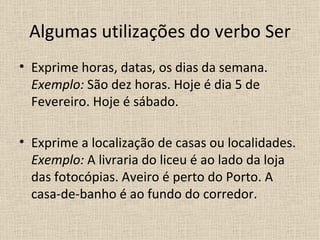 Algumas utilizações do verbo Ser
• Exprime horas, datas, os dias da semana.
  Exemplo: São dez horas. Hoje é dia 5 de
  Fevereiro. Hoje é sábado.

• Exprime a localização de casas ou localidades.
  Exemplo: A livraria do liceu é ao lado da loja
  das fotocópias. Aveiro é perto do Porto. A
  casa-de-banho é ao fundo do corredor.
 