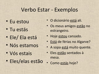 Verbo Estar - Exemplos
•   Eu estou          • O dicionário está ali.
                      • Os meus amigos estão no
•   Tu estás            estrangeiro.
•                     • Hoje estou cansado.
    Ele/ Ela está
                      • Está de férias no Algarve?
•   Nós estamos       • A sopa está muito quente.
•   Vós estais        • Eles estão sentados à
                        mesa.
•   Eles/elas estão   • Como estás hoje?
 