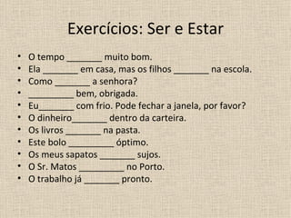 Exercícios: Ser e Estar
•   O tempo _______ muito bom.
•   Ela _______ em casa, mas os filhos _______ na escola.
•   Como _______ a senhora?
•   _________ bem, obrigada.
•   Eu_______ com frio. Pode fechar a janela, por favor?
•   O dinheiro_______ dentro da carteira.
•   Os livros _______ na pasta.
•   Este bolo _________ óptimo.
•   Os meus sapatos _______ sujos.
•   O Sr. Matos _________ no Porto.
•   O trabalho já _______ pronto.
 