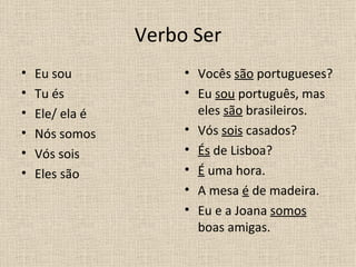 Verbo Ser
•   Eu sou            • Vocês são portugueses?
•   Tu és             • Eu sou português, mas
•   Ele/ ela é          eles são brasileiros.
•   Nós somos         • Vós sois casados?
•   Vós sois          • És de Lisboa?
•   Eles são          • É uma hora.
                      • A mesa é de madeira.
                      • Eu e a Joana somos
                        boas amigas.
 