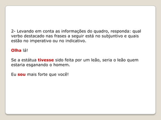 2- Levando em conta as informações do quadro, responda: qual
verbo destacado nas frases a seguir está no subjuntivo e quais
estão no imperativo ou no indicativo.
Olha lá!
Se a estátua tivesse sido feita por um leão, seria o leão quem
estaria esganando o homem.
Eu sou mais forte que você!

 