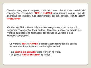 Observe que, nos exemplos, o verbo comer obedece ao modelo de
conjugação; os verbos TER e HAVER apresentam algum tipo de
alteração no radical, nas desinências ou em ambos, sendo assim
irregulares.

Os Verbos TER e Haver são verbos irregulares e pertencem à
segunda conjugação. Eles podem, também, exercer a função de
verbos auxiliares na formação das locuções verbais e dos
tempos compostos.
Os verbos TER e HAVER quando acompanhados de outras
formas nominais formam um locução verbal.

• Eu tenho de estudar para vencer na vida.
• O garoto havia de fazer as lições.

 