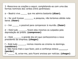 3 -Reescreva as orações a seguir, completando-as com uma das
formas nominais dos verbos entre parênteses:
a – Beatriz vive _____ que me admira bastante (dizer).

b – Se você tivesse _______ a pesquisa, não teríamos obtido nota
baixa. (fazer)
c – Irei _____ o possível para comparecer à reunião. (fazer)
d – Está tudo ______, foram eles mesmos os culpados pela
depredação do prédio. (comprovar)
e – Está ______ o grande dia em que conheceremos o novo
presidente da empresa. (chegar)
f – Está tudo ______, iremos mesmo ao cinema no domingo.
(combinar)
g- Não havia mais o que fazer, pois a confiança estava ______.
(perder)
h - _____ lá, avise-me, pois ficarei ansiosa por notícias. (chegar)

 
