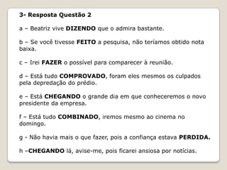 3- Resposta Questão 2
a – Beatriz vive DIZENDO que o admira bastante.
b – Se você tivesse FEITO a pesquisa, não teríamos obtido nota
baixa.
c – Irei FAZER o possível para comparecer à reunião.
d – Está tudo COMPROVADO, foram eles mesmos os culpados
pela depredação do prédio.
e – Está CHEGANDO o grande dia em que conheceremos o novo
presidente da empresa.
f – Está tudo COMBINADO, iremos mesmo ao cinema no
domingo.
g - Não havia mais o que fazer, pois a confiança estava PERDIDA.

h –CHEGANDO lá, avise-me, pois ficarei ansiosa por notícias.

 