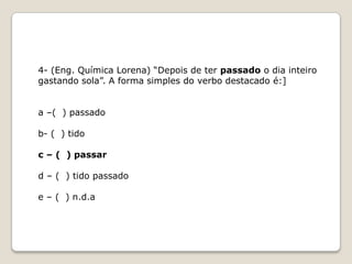 4- (Eng. Química Lorena) “Depois de ter passado o dia inteiro
gastando sola”. A forma simples do verbo destacado é:]
a –( ) passado
b- ( ) tido
c – ( ) passar
d – ( ) tido passado
e – ( ) n.d.a

 