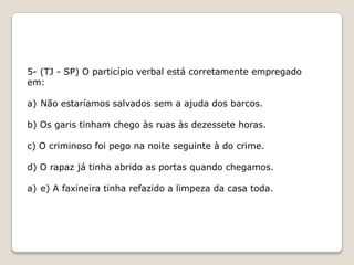 5- (TJ - SP) O particípio verbal está corretamente empregado
em:
a) Não estaríamos salvados sem a ajuda dos barcos.
b) Os garis tinham chego às ruas às dezessete horas.

c) O criminoso foi pego na noite seguinte à do crime.
d) O rapaz já tinha abrido as portas quando chegamos.
a) e) A faxineira tinha refazido a limpeza da casa toda.

 