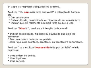 1- Copie as respostas adequadas no caderno.
Ao dizer “ Eu sou mais forte que você!” a intenção do homem
era:
* Dar uma ordem
* Indicar dúvida, possibilidade ou hipótese de ser o mais forte.
* Indicar que ele realmente era mais forte do que o leão.
Ao dizer “Olha lá” , qual era a intenção do homem?
* Indicar possibilidade, hipótese ou dúvida de que algo iria
acontecer.
* Dar uma ordem ou fazer um pedido.
•Indicar que algo acontece, aconteceu ou acontecerá certamente.
Ao dizer “ se a estátua tivesse sido feita por um leão”, o leão
expressa:

* Uma ordem ou pedido.
* Uma hipótese.
* Uma certeza.

 
