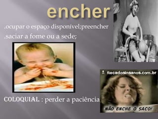 encher.ocupar o espaço disponível;preencher.saciar a fome ou a sede;coloquial : perder a paciência