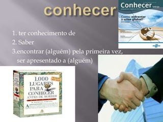 conhecer1. ter conhecimento de2. Saber3.encontrar (alguém) pela primeira vez,   ser apresentado a (alguém)