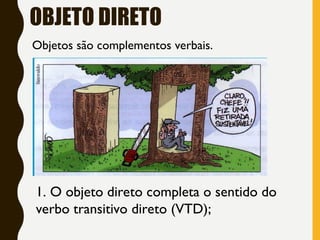 OBJETO DIRETO
Objetos são complementos verbais.
1. O objeto direto completa o sentido do
verbo transitivo direto (VTD);
 