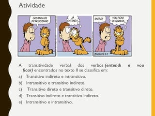 Atividade
A transitividade verbal dos verbos (entendi e vou
ficar) encontrados no texto II se classifica em:
a) Transitivo indireto e intransitivo.
b) Intransitivo e transitivo indireto.
c) Transitivo direto e transitivo direto.
d) Transitivo indireto e transitivo indireto.
e) Intransitivo e intransitivo.
 