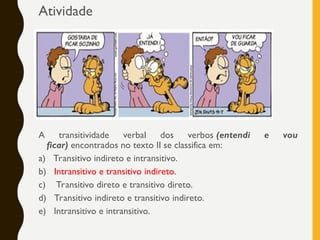 Atividade
A transitividade verbal dos verbos (entendi e vou
ficar) encontrados no texto II se classifica em:
a) Transitivo indireto e intransitivo.
b) Intransitivo e transitivo indireto.
c) Transitivo direto e transitivo direto.
d) Transitivo indireto e transitivo indireto.
e) Intransitivo e intransitivo.
 
