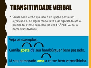 TRANSITIVIDADE VERBAL
• Quase todo verbo que não é de ligação possui um
significado e, de algum modo, leva esse significado até o
predicado. Nesse processo, há um TRÂNSITO, daí o
nome transitividade.
 
