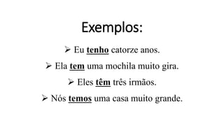 Exemplos:
 Eu tenho catorze anos.
 Ela tem uma mochila muito gira.
 Eles têm três irmãos.
 Nós temos uma casa muito grande.
 