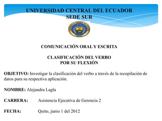 UNIVERSIDAD CENTRAL DEL ECUADOR
                        SEDE SUR




                    COMUNICACIÓN ORAL Y ESCRITA

                       CLASIFICACIÓN DEL VERBO
                           POR SU FLEXIÓN

OBJETIVO: Investigar la clasificación del verbo a través de la recopilación de
datos para su respectiva aplicación.

NOMBRE: Alejandra Lagla

CARRERA:          Asistencia Ejecutiva de Gerencia 2

FECHA:            Quito, junio 1 del 2012
 