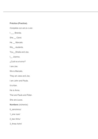 Práctica (Practice).

Completa con am,is o are:

I ___ Brenda.

She __ Carol.

He __ Marcelo.

We__ students.

You__Sheila and Joe.

I__ Joanna.

¿Cuál es el error?

I are Joe.

We is Marcelo.

They am Jess and Joe.

I am John and Paula.

It is Ken.

He is Anna.

Thei are Paulo and Peter.

She are Laura.

Numbers (números)

0_zero/sirou/

1_one /uan/

2_two /tchu/

3_three /tchri/
 