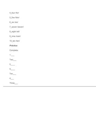 4_four /for/

5_five /faiv/

6_six /six/

7_seven /seven/

8_eight /eit/

9_nine /nain/

10_ten /ten/

Práctica:

Completa:

1 ___

Two___

5____

9____

Ten___

4___

Three___
 