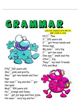 Look and complete with AM, IS,
                                           ARE, HAVE or HAS
                                    Hi! I Pow.
                                    I 103 years old.
                                    I    got three hands and
                                    three legs.
                                    My nose     very big.
                                    I    got two eyes.
                                    One eye small and the
                                    other big.
                                    They    my best friends:
                                    Fify and Mud.
Fify 102 years old.
She pink and pretty.
She    got two hands and four
legs.
Her nose big and she       got
two eyes
Mud 104 years old.
He orange and funny.
He    got six legs and four arms.
His nose very big and he
 