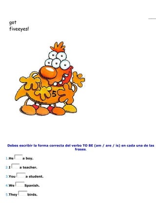 got
  fiveeyes!




 Debes escribir la forma correcta del verbo TO BE (am / are / is) en cada una de las
                                        frases.

1.He      a boy.

2.I      a teacher.

3.You       a student.

4.We       Spanish.

5.They       birds.
 