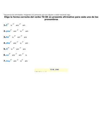 *secuencia de actividades: imagenes con personas que son alguien o estan haciendo algo
Elige la forma correcta del verbo TO BE en presente afirmativo para cada uno de los
                                    pronombres

1.I      is          are           am


2.you              are        is        am


3.he          is         am         are


4.she          are            is        am


5.it     is              am        are


6.we          are          am           is


7.they             are        is     am
 