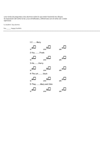-una ronda de preguntas a los alumnos sobre lo que estan haciendo los dibujos.
-la expicación del verbo to be y sus simielitudes y diferencias con el verbo ser o estar
-ejercicios

I a student. Soy alumno

You _____ happy.Eresfeliz




                                    1-I ....... Mary.


                                    is                    are                am
                                    2-You ..........Frank


                                    is                    are                am
                                    3-He..........Harry


                                    is                    are                am
                                    4-The cat.......... black


                                    is                    are                am
                                    5-They .........Mary and John


                                    is                    are                am
 
