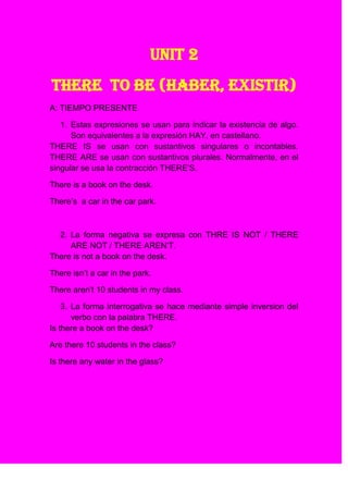 UNIT 2
THERE TO BE (HABER, EXISTIR)
A: TIEMPO PRESENTE

   1. Estas expresiones se usan para indicar la existencia de algo.
      Son equivalentes a la expresión HAY, en castellano.
THERE IS se usan con sustantivos singulares o incontables.
THERE ARE se usan con sustantivos plurales. Normalmente, en el
singular se usa la contracción THERE’S.

There is a book on the desk.

There’s a car in the car park.



  2. La forma negativa se expresa con THRE IS NOT / THERE
     ARE NOT / THERE AREN’T.
There is not a book on the desk.

There isn’t a car in the park.

There aren’t 10 students in my class.

    3. La forma interrogativa se hace mediante simple inversion del
       verbo con la palabra THERE.
Is there a book on the desk?

Are there 10 students in the class?

Is there any water in the glass?
 