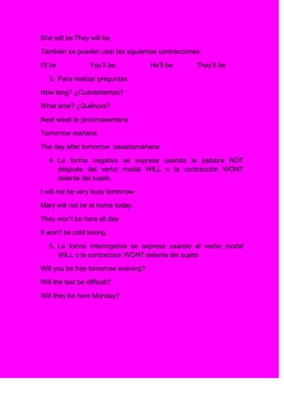 She will be They will be

También se pueden usar las siguientes contracciones.

I’ll be           You’ll be          He’ll be     They’ll be

   3. Para realizar preguntas

How long? ¿Cuántotiempo?

What time? ¿Quéhora?

Next week la proximasemana

Tomorrow mañana

The day after tomorrow pasadomañana

   4. La forma negativa se expresa usando la palabra NOT
      después del verbo modal WILL o la contracción WONT
      delante del sujeto.

I will not be very busy tomorrow

Mary will not be at home today.

They won’t be here all day

It won’t be cold toning.

   5. La forma interrogativa se expresa usando el verbo modal
      WILL o la contraccion WONT delante del sujeto

Will you be free tomorrow evening?

Will the test be difficult?

Will they be here Monday?
 